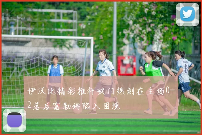 伊沃比精彩推杆破门热刺在主场0-2落后富勒姆陷入困境