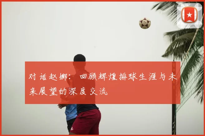 对话赵娜：回顾辉煌排球生涯与未来展望的深度交流