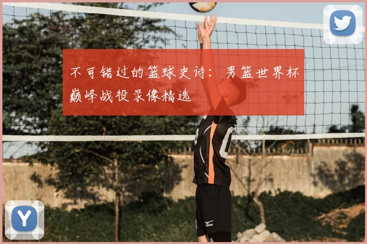 不可错过的篮球史诗：男篮世界杯巅峰战役录像精选