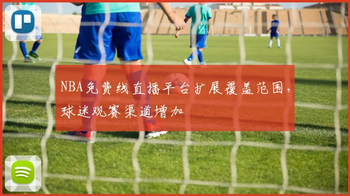 NBA免费线直播平台扩展覆盖范围，球迷观赛渠道增加