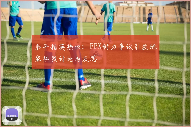 和平精英热议:FPX耐力争议引发玩家热烈讨论与反思