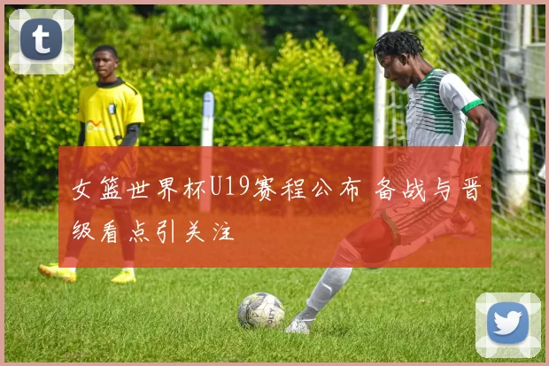 女篮世界杯U19赛程公布 备战与晋级看点引关注