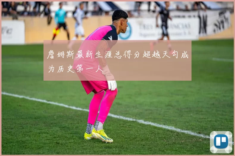 詹姆斯最新生涯总得分超越天勾成为历史第一人