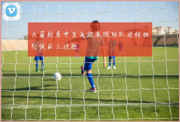 火箭新秀申京高效表现助队逆转独行侠获三连胜
