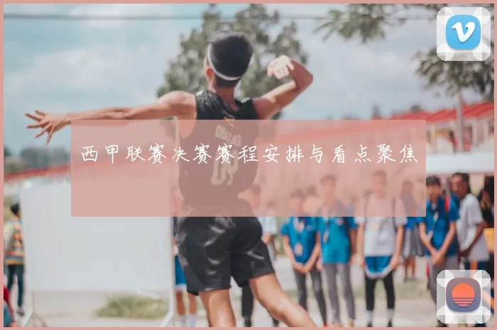 西甲联赛决赛赛程安排与看点聚焦