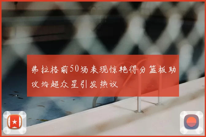 弗拉格前50场表现惊艳得分篮板助攻均超众星引发热议