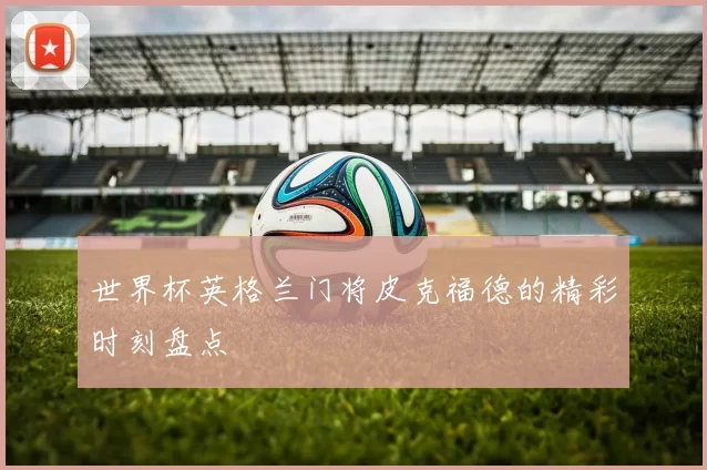 世界杯英格兰门将皮克福德的精彩时刻盘点