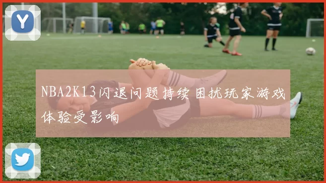 NBA2K13闪退问题持续困扰玩家游戏体验受影响