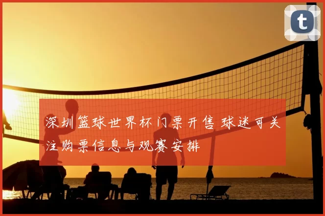 深圳篮球世界杯门票开售 球迷可关注购票信息与观赛安排