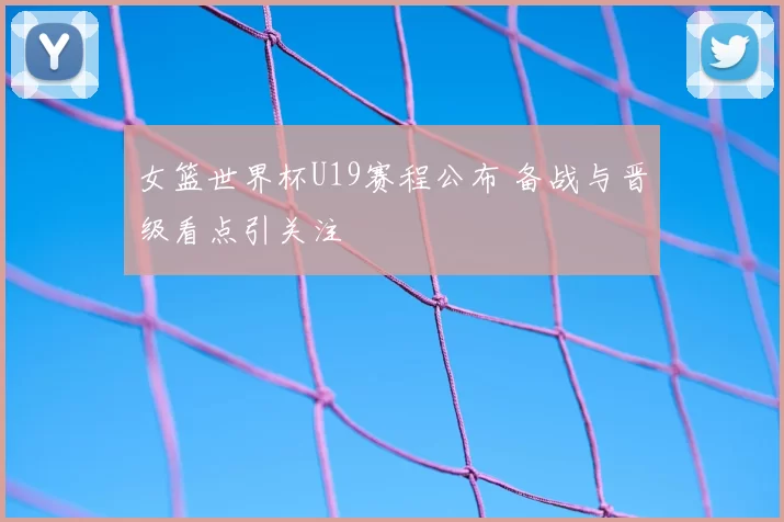 女篮世界杯U19赛程公布 备战与晋级看点引关注
