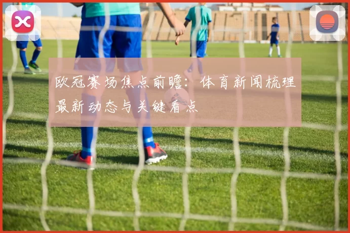 欧冠赛场焦点前瞻：体育新闻梳理最新动态与关键看点