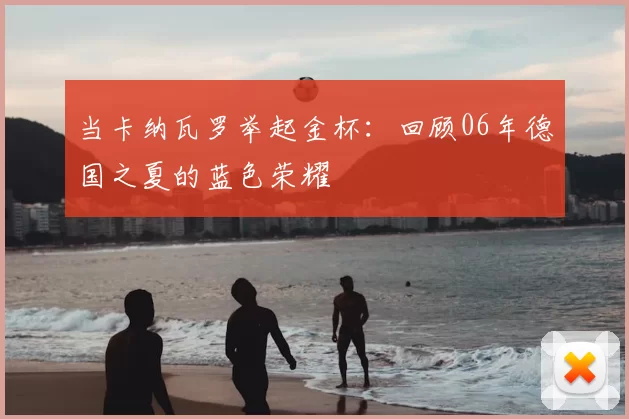 当卡纳瓦罗举起金杯：回顾06年德国之夏的蓝色荣耀