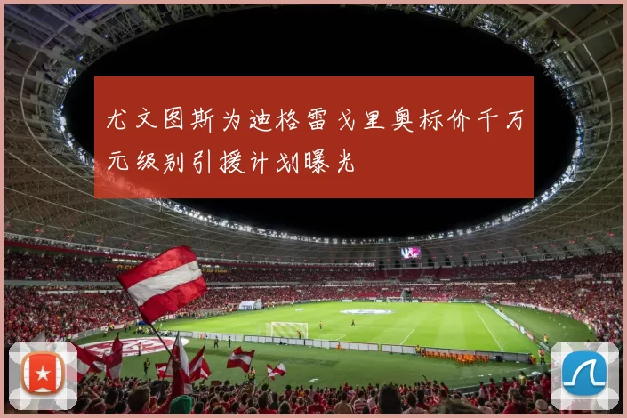尤文图斯为迪格雷戈里奥标价千万元级别引援计划曝光