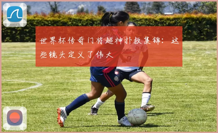 世界杯传奇门将超神扑救集锦：这些镜头定义了伟大