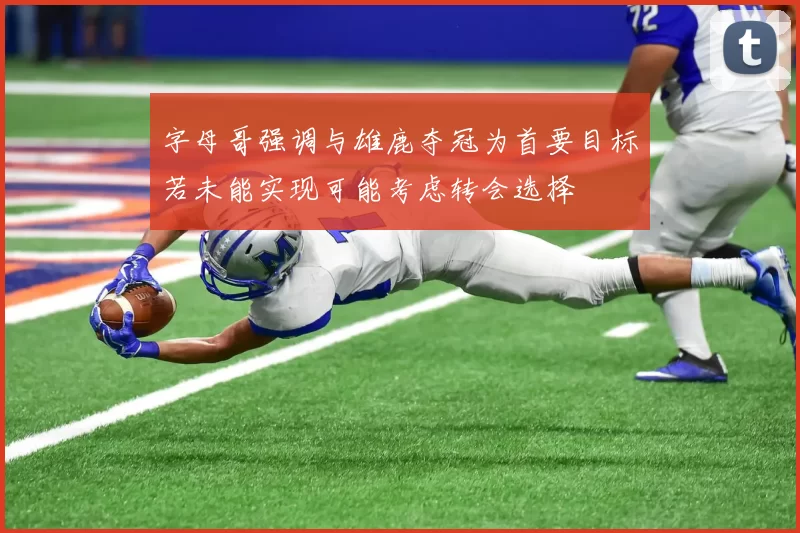 字母哥强调与雄鹿夺冠为首要目标若未能实现可能考虑转会选择