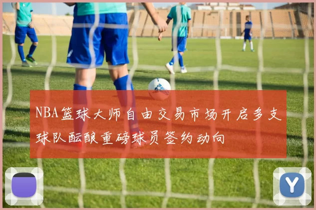 NBA篮球大师自由交易市场开启多支球队酝酿重磅球员签约动向