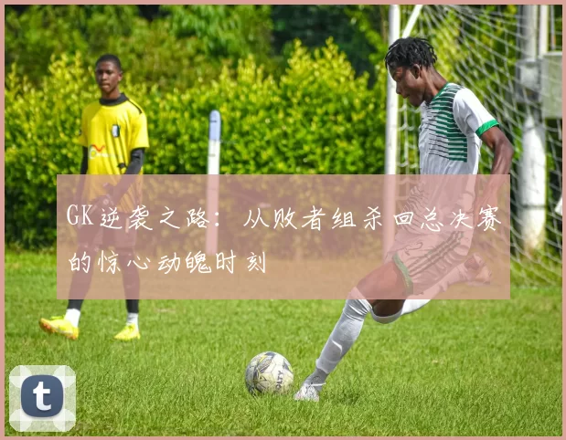 GK逆袭之路:从败者组杀回总决赛的惊心动魄时刻