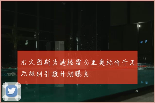 尤文图斯为迪格雷戈里奥标价千万元级别引援计划曝光
