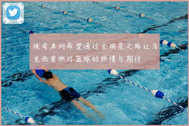 埃奇库姆希望通过全明星之路让马克西重燃对篮球的热情与期待