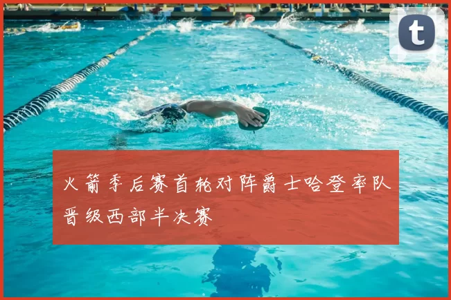 火箭季后赛首轮对阵爵士哈登率队晋级西部半决赛