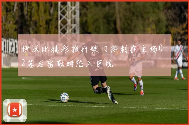 伊沃比精彩推杆破门热刺在主场0-2落后富勒姆陷入困境