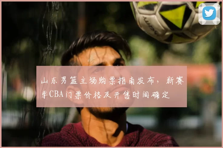 山东男篮主场购票指南发布，新赛季CBA门票价格及开售时间确定