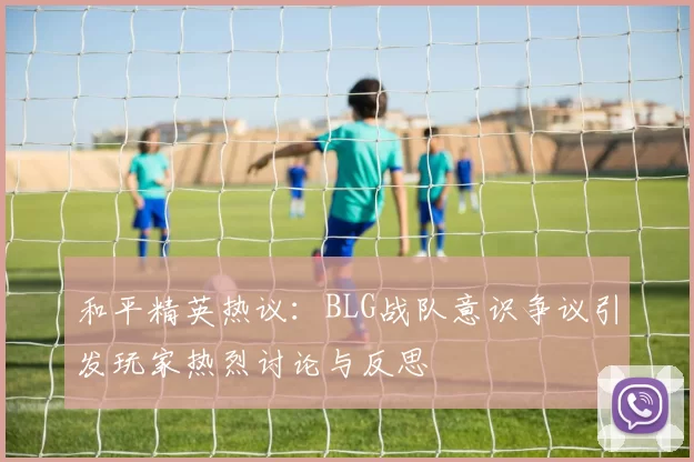 和平精英热议：BLG战队意识争议引发玩家热烈讨论与反思