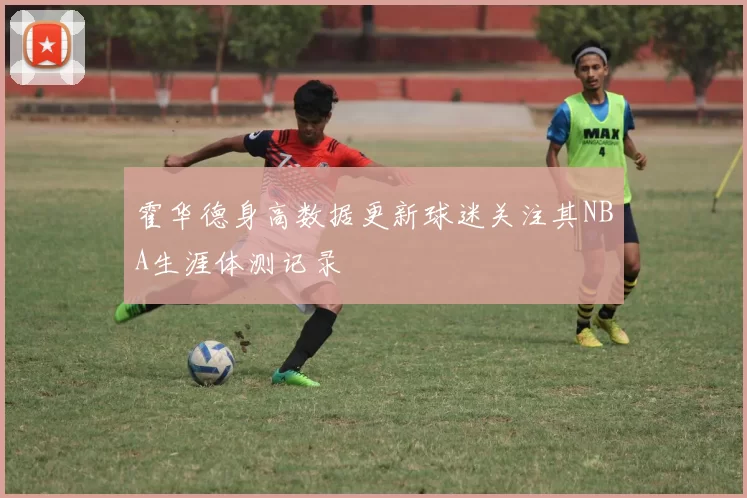 霍华德身高数据更新球迷关注其NBA生涯体测记录