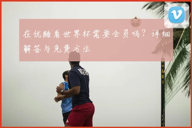 在优酷看世界杯需要会员吗？详细解答与免费方法