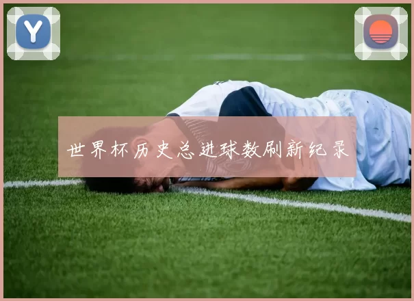 世界杯历史总进球数刷新纪录