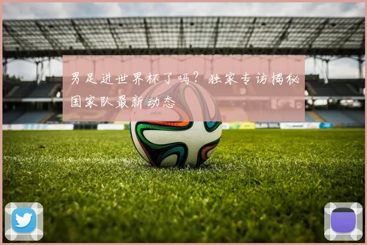 男足进世界杯了吗?独家专访揭秘国家队最新动态