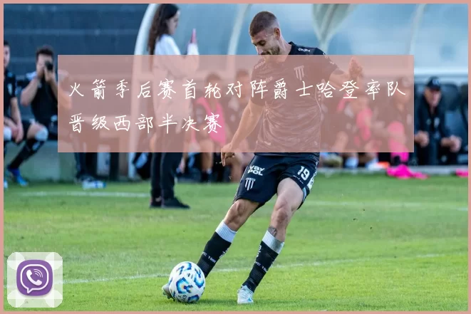 火箭季后赛首轮对阵爵士哈登率队晋级西部半决赛