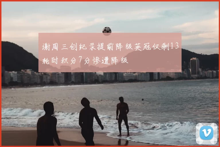 谢周三创纪录提前降级英冠仅剩13轮时积分7分惨遭降级