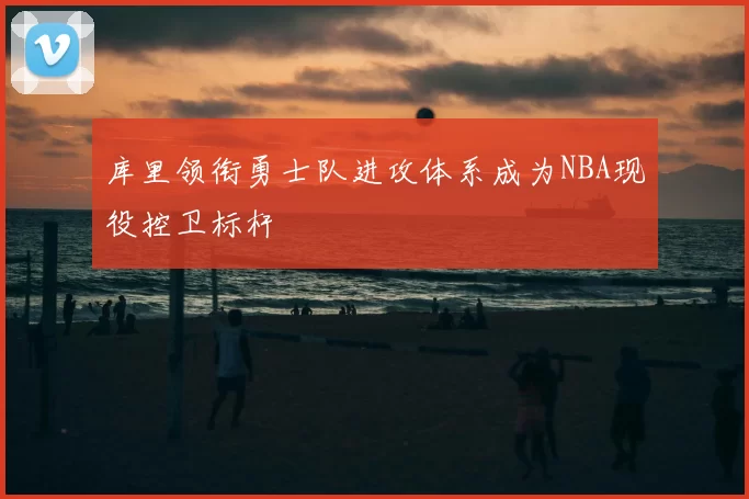 库里领衔勇士队进攻体系成为NBA现役控卫标杆