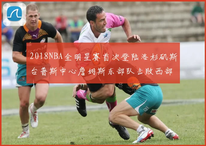 2018NBA全明星赛首次登陆洛杉矶斯台普斯中心詹姆斯东部队击败西部队