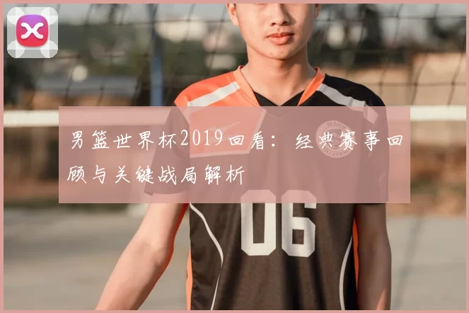 男篮世界杯2019回看：经典赛事回顾与关键战局解析