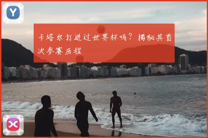 卡塔尔打进过世界杯吗？揭秘其首次参赛历程