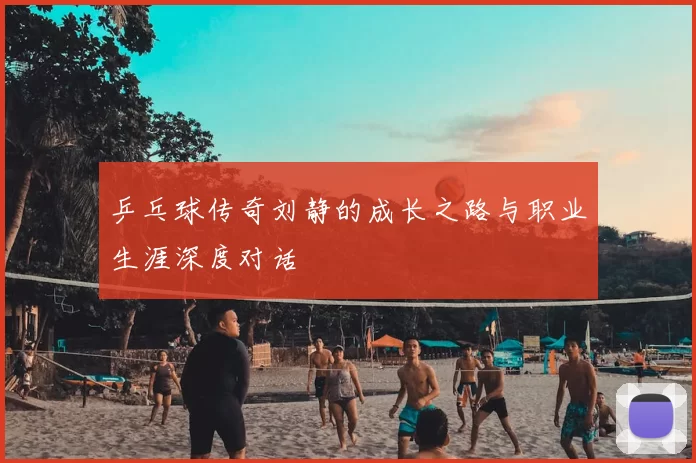 乒乓球传奇刘静的成长之路与职业生涯深度对话