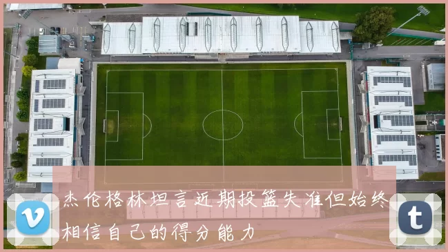 杰伦格林坦言近期投篮失准但始终相信自己的得分能力