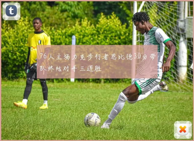 76人主场力克步行者恩比德30分带队终结对手三连胜