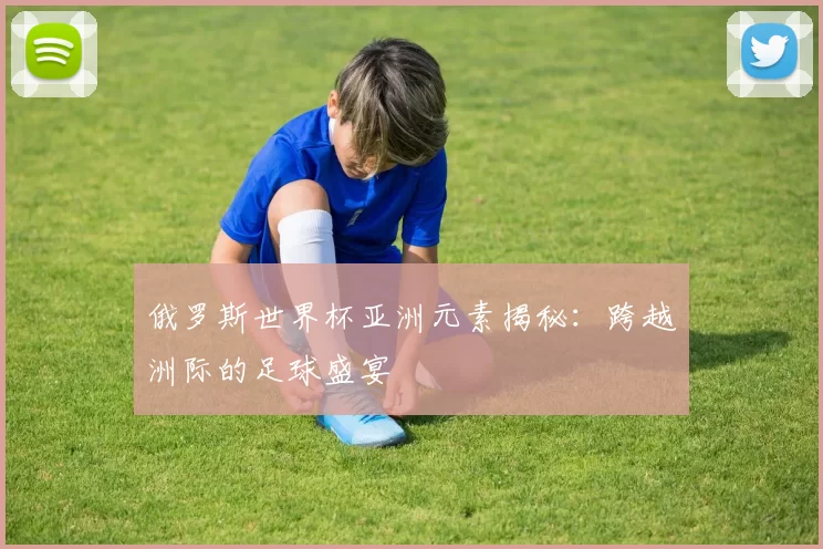 俄罗斯世界杯亚洲元素揭秘:跨越洲际的足球盛宴
