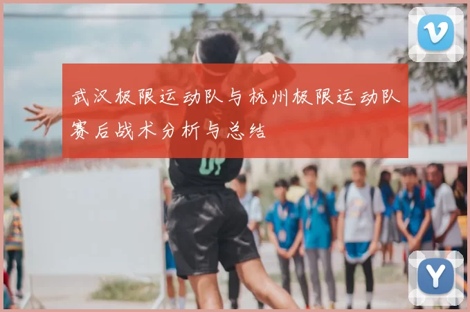 武汉极限运动队与杭州极限运动队赛后战术分析与总结