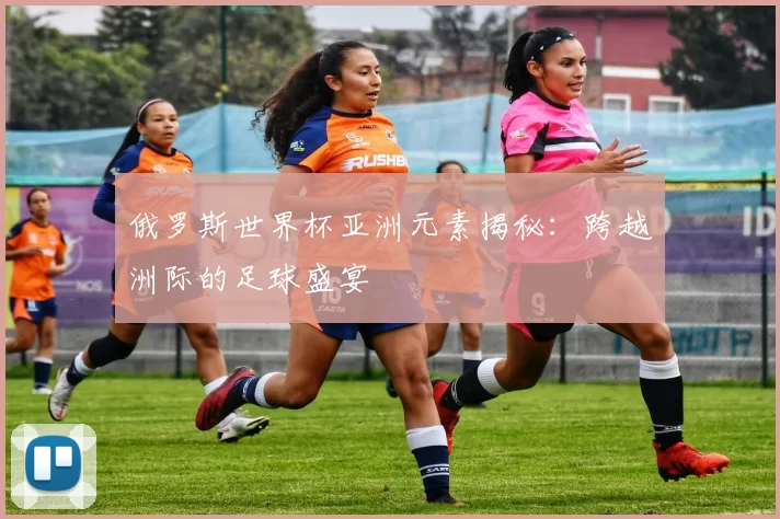 俄罗斯世界杯亚洲元素揭秘:跨越洲际的足球盛宴