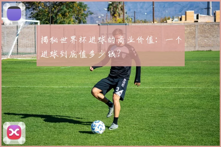 揭秘世界杯进球的商业价值：一个进球到底值多少钱？