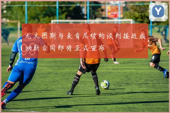 尤文图斯与麦肯尼续约谈判接近成功新合同即将正式宣布