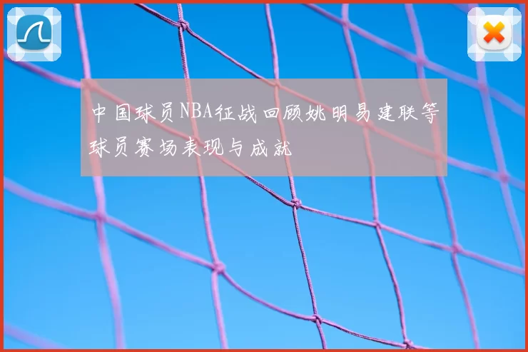 中国球员NBA征战回顾姚明易建联等球员赛场表现与成就