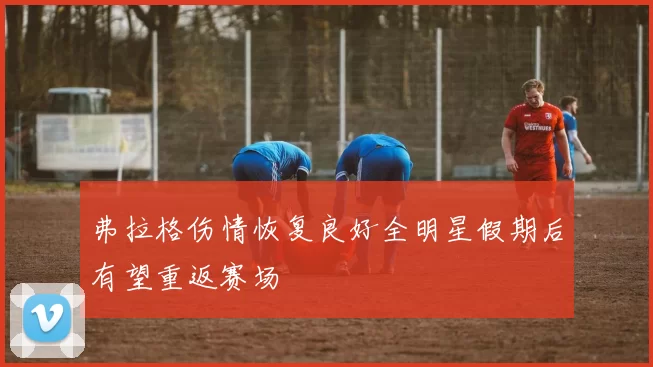 弗拉格伤情恢复良好全明星假期后有望重返赛场