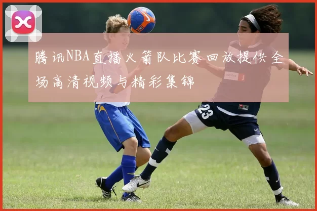 腾讯NBA直播火箭队比赛回放提供全场高清视频与精彩集锦