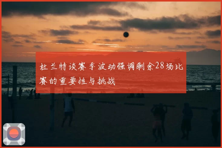 杜兰特谈赛季波动强调剩余28场比赛的重要性与挑战