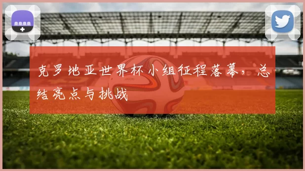 克罗地亚世界杯小组征程落幕，总结亮点与挑战